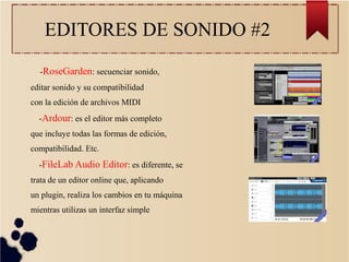 EDITORES DE SONIDO #2
-RoseGarden: secuenciar sonido,
editar sonido y su compatibilidad
con la edición de archivos MIDI
-Ardour: es el editor más completo
que incluye todas las formas de edición,
compatibilidad. Etc.
-FileLab Audio Editor: es diferente, se
trata de un editor online que, aplicando
un plugin, realiza los cambios en tu máquina
mientras utilizas un interfaz simple
 