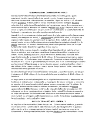 GENERALIDADES DE LOS RECURSOS NATURALES
Los recursos forestales tradicionalmente son considerados renovables, pese a que la
experiencia histórica ha mostrado, desde los más remotos tiempos, un proceso de
deforestación constante y frecuentemente irreversible. Tal proceso está en la raíz misma de
muchos problemas de destrucción de tierras, pérdida de diversidad biológica, desastres
naturales, destrucción de pueblos y ciudades por inundaciones, merma de recursos de agua y
cambios climatológicos. Famosos son los casos de China, India, Italia y Paquistán, entre otros,
donde la explotación intensiva de bosques puede ser señalada como la causa fundamental de
los desastres naturales que los asolan o asolaron periódicamente.
Las prácticas de rozar áreas para dedicarlas al cultivo de productos comerciales, la apertura de
la selva para la explotación minera, la construcción de grandes obras viales, la búsqueda de
especies madereras de alto valor comercial, la expansión de las ciudades y la necesidad de
energía barata, junto con la falta de conocimientos científicos tecnológicos o de prácticas de
gestión adecuadas, y la ausencia de medidas de preservación y reforestación, son la causa
fundamental no sólo de deterioro y pérdida de este recurso.
La utilidad de los recursos forestales no radica sólo en la producción de materias primas y
bienes económicos, sino en el papel esencial que desempeñan en el funcionamiento del
sistema natural. Los bosques cubren unos 3 400 millones de hectáreas, o sea 26% de la
superficie terrestre. De la cifra anterior 1 400 millones de hectáreas se encuentran en países
desarrollados y 1 700 millones en países en desarrollo. Estas cifras se basan en la definición y
los cálculos de la FAO en lo que se entiende por bosques, esto es: un sistema ecológico cubierto
por lo menos en 10% por árboles, al margen de estos bosques propiamente dichos existen 1
600 millones de hectáreas con alguna cubierta vegetal de tipo boscoso, de los cuales 1 000
millones están en los países en desarrollo.
Es habitual distinguir entre bosques tropicales y templados. La superficie cubierta por bosques
tropicales es de 1 760 millones de hectáreas y la de bosque templado es de 1 640 millones de
hectáreas.
La mayor parte de los bosques templados están en países industrializados: 1 400 millones de
hectáreas, el resto en países en desarrollo. La mayor parte del bosque templado se encuentra
en los países de la antes llamada Unión Soviética, que concentran cerca de 750 millones de
hectáreas, 460 millones de hectáreas están en Norteamérica, localizándose en Europa
aproximadamente 150 millones de hectáreas. De esta cubierta forestal templada unos 300
millones de hectáreas constituyen áreas protegidas, de las cuales 250 millones se encuentran
en países desarrollados. La cubierta forestal templada se mantiene relativamente estable a
nivel mundial. Sus principales problemas se relacionan con las lluvias ácidas, la contaminación,
las enfermedades y los incendios forestales.
SUPERFICIE DE LOS RECURSOS FORESTALES
En los países en desarrollo el área forestal supera los 1 000 millones de hectáreas, que están
siendo consumidas a un ritmo de 15 a 20 millones anuales. Lo más significativo es que esta
deforestación se lleva a cabo a expensas del bosque tropical, que tiene una importancia
fundamental lo mismo para el desarrollo de los países periféricos que para el sistema natural
 