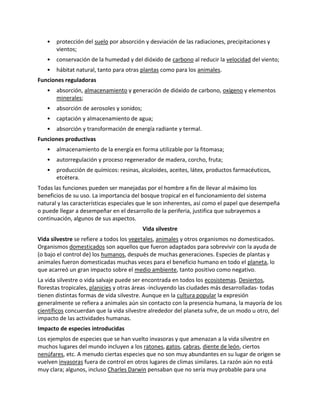 • protección del suelo por absorción y desviación de las radiaciones, precipitaciones y
vientos;
• conservación de la humedad y del dióxido de carbono al reducir la velocidad del viento;
• hábitat natural, tanto para otras plantas como para los animales.
Funciones reguladoras
• absorción, almacenamiento y generación de dióxido de carbono, oxígeno y elementos
minerales;
• absorción de aerosoles y sonidos;
• captación y almacenamiento de agua;
• absorción y transformación de energía radiante y termal.
Funciones productivas
• almacenamiento de la energía en forma utilizable por la fitomasa;
• autorregulación y proceso regenerador de madera, corcho, fruta;
• producción de químicos: resinas, alcaloides, aceites, látex, productos farmacéuticos,
etcétera.
Todas las funciones pueden ser manejadas por el hombre a fin de llevar al máximo los
beneficios de su uso. La importancia del bosque tropical en el funcionamiento del sistema
natural y las características especiales que le son inherentes, así como el papel que desempeña
o puede llegar a desempeñar en el desarrollo de la periferia, justifica que subrayemos a
continuación, algunos de sus aspectos.
Vida silvestre
Vida silvestre se refiere a todos los vegetales, animales y otros organismos no domesticados.
Organismos domesticados son aquellos que fueron adaptados para sobrevivir con la ayuda de
(o bajo el control de) los humanos, después de muchas generaciones. Especies de plantas y
animales fueron domesticadas muchas veces para el beneficio humano en todo el planeta, lo
que acarreó un gran impacto sobre el medio ambiente, tanto positivo como negativo.
La vida silvestre o vida salvaje puede ser encontrada en todos los ecosistemas. Desiertos,
florestas tropicales, planicies y otras áreas -incluyendo las ciudades más desarrolladas- todas
tienen distintas formas de vida silvestre. Aunque en la cultura popular la expresión
generalmente se refiera a animales aún sin contacto con la presencia humana, la mayoría de los
científicos concuerdan que la vida silvestre alrededor del planeta sufre, de un modo u otro, del
impacto de las actividades humanas.
Impacto de especies introducidas
Los ejemplos de especies que se han vuelto invasoras y que amenazan a la vida silvestre en
muchos lugares del mundo incluyen a los ratones, gatos, cabras, diente de león, ciertos
nenúfares, etc. A menudo ciertas especies que no son muy abundantes en su lugar de origen se
vuelven invasoras fuera de control en otros lugares de climas similares. La razón aún no está
muy clara; algunos, incluso Charles Darwin pensaban que no sería muy probable para una
 