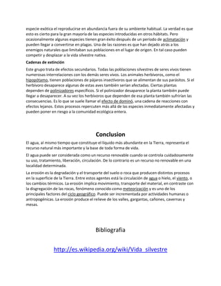 especie exótica el reproducirse en abundancia fuera de su ambiente habitual. La verdad es que
esto es cierto para la gran mayoría de las especies introducidas en otros hábitats. Pero
ocasionalmente algunas especies tienen gran éxito después de un período de aclimatación y
pueden llegar a convertirse en plagas. Una de las razones es que han dejado atrás a los
enemigos naturales que limitaban sus poblaciones en el lugar de origen. En tal caso pueden
competir y desplazar a la vida silvestre nativa.
Cadenas de extinción
Este grupo trata de efectos secundarios. Todas las poblaciones silvestres de seres vivos tienen
numerosas interrelaciones con los demás seres vivos. Los animales herbívoros, como el
hipopótamo, tienen poblaciones de pájaros insectívoros que se alimentan de sus parásitos. Si el
herbívoro desaparece algunas de estas aves también serían afectadas. Ciertas plantas
dependen de polinizadores específicos. Si el polinizador desaparece la planta también puede
llegar a desaparecer. A su vez los herbívoros que dependen de esa planta también sufrirían las
consecuencias. Es lo que se suele llamar el efecto de dominó, una cadena de reacciones con
efectos lejanos. Estos procesos repercuten más allá de las especies inmediatamente afectadas y
pueden poner en riesgo a la comunidad ecológica entera.
Conclusion
El agua, al mismo tiempo que constituye el líquido más abundante en la Tierra, representa el
recurso natural más importante y la base de toda forma de vida.
El agua puede ser considerada como un recurso renovable cuando se controla cuidadosamente
su uso, tratamiento, liberación, circulación. De lo contrario es un recurso no renovable en una
localidad determinada.
La erosión es la degradación y el transporte del suelo o roca que producen distintos procesos
en la superficie de la Tierra. Entre estos agentes está la circulación de agua o hielo, el viento, o
los cambios térmicos. La erosión implica movimiento, transporte del material, en contraste con
la disgregación de las rocas, fenómeno conocido como meteorización y es uno de los
principales factores del ciclo geográfico. Puede ser incrementada por actividades humanas o
antropogénicas. La erosión produce el relieve de los valles, gargantas, cañones, cavernas y
mesas.
Bibliografia
http://es.wikipedia.org/wiki/Vida_silvestre
 