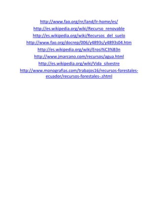 http://www.fao.org/nr/land/lr-home/es/
http://es.wikipedia.org/wiki/Recurso_renovable
http://es.wikipedia.org/wiki/Recursos_del_suelo
http://www.fao.org/docrep/006/y4893s/y4893s04.htm
http://es.wikipedia.org/wiki/Erosi%C3%B3n
http://www.jmarcano.com/recursos/agua.html
http://es.wikipedia.org/wiki/Vida_silvestre
http://www.monografias.com/trabajos16/recursos-forestales-
ecuador/recursos-forestales-.shtml
 