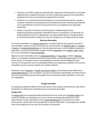 • Cooperar con la ONU y agencias especializadas, organismos internacionales y nacionales
organizaciones no gubernamentales y el sector privado para apoyar el uso sostenible y
productivo de la tierra y las prácticas de gestión de las tierras.
• Colaborar en la implementación del Programa 21 y de la Declaración de Río y ayudar a
los países miembros en los preparativos de los planes de acción nacionales que aborden
el uso sostenible del uso de los recursos de la tierra y los objetivos de la seguridad
alimentaria.
• Ayudar a los países miembros en la formulación e implementación de los
programas/proyectos de gestión sostenible de tierras y ecosistemas, con atención a la
productividad de la tierra, la degradación, los suelos problemáticos, la biodiversidad y
los asuntos del cambio climático así como las emergencias y las operaciones de ayuda.
Recursos Renovables
Un recurso renovable es un recurso natural que se puede restaurar por procesos naturales a
una velocidad superior a la del consumo por los seres humanos. La radiación solar, las mareas,
el viento y la energía hidroeléctrica son recursos perpetuos que no corren peligro de agotarse a
largo plazo. Los recursos renovables también incluyen materiales como madera, papel, cuero,
etc. si son cosechados en forma sostenible.
Algunos recursos renovables como la energía geotérmica, el agua dulce, madera y biomasa
deben ser manejados cuidadosamente para evitar exceder la capacidad regeneradora mundial
de los mismos. Es necesario estimar la capacidad de renovación (sostenibilidad) de tales
recursos. En comparación con los combustibles fósiles las energías que se obtienen de recursos
renovables causan un menor impacto en el medio ambiente.
Productos como la gasolina, el carbón, gas natural, diésel y otros productos derivados de los
combustibles fósiles no son renovables o sea que no presentan sostenibilidad. Se diferencian de
los recursos renovables porque éstos pueden tener una productividad sostenible; es decir que
son inagotables.
Energía renovable
La energía que podemos obtener del sol, del viento, de los océanos, de la biomasa y del interior
del planeta son alternativas sostenibles para el suministro de energía.
Energía solar
La energía solar es la energía derivada directamente del sol. Junto con la energía nuclear es la
fuente de energía más abundante en la Tierra. El tipo de energía alternativa que se está
desarrollando a mayor velocidad es la de la célula fotoeléctrica que convierte la luz solar
directamente a electricidad. Está aumentando a razón de 50% al año. El sol proporciona 10.000
veces más energía que lo que usan los humanos en el presente.
 