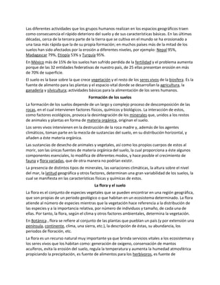 Las diferentes actividades que los grupos humanos realizan en los espacios geográficos traen
como consecuencia el rápido deterioro del suelo y de sus características básicas. En las últimas
décadas, cerca de la tercera parte de la tierra que se cultiva en el mundo se ha erosionado a
una tasa más rápida que la de su propia formación; en muchos países más de la mitad de los
suelos han sido afectados por la erosión a diferentes niveles, por ejemplo: Nepal 95%,
Madagascar 79%, Etiopía 53% y Turquía 95%.
En México más de 15% de los suelos han sufrido perdida de la fertilidad y el problema aumenta
porque de las 32 entidades federativas de nuestro país, de 25 ellas presentan erosión en más
de 70% de superficie.
El suelo es la base sobre la que crece vegetación y el resto de los seres vivos de la biosfera. Es la
fuente de alimento para las plantas y el espacio vital donde se desarrollan la agricultura, la
ganadería y silvicultura; actividades básicas para la alimentación de los seres humanos.
Formación de los suelos
La formación de los suelos depende de un largo y complejo proceso de descomposición de las
rocas, en el cual intervienen factores físicos, químicos y biológicos. La interacción de estos,
como factores ecológicos, provoca la desintegración de los minerales que, unidos a los restos
de animales y plantas en forma de materia orgánica, originan el suelo.
Los seres vivos intervienen en la destrucción de la roca madre y, además de los agentes
climáticos, toman parte en la mezcla de sustancias del suelo, en su distribución horizontal, y
añaden a éste materia orgánica.
Las sustancias de desecho de animales y vegetales, así como los propios cuerpos de estos al
morir, son las únicas fuentes de materia orgánica del suelo, la cual proporciona a éste algunos
componentes esenciales, lo modifica de diferentes modos, y hace posible el crecimiento de
fauna y flora variadas, que de otra manera no podrían existir.
La presencia de distintos tipos de minerales, las variaciones climáticas, la altura sobre el nivel
del mar, la latitud geográfica y otros factores, determinan una gran variabilidad de los suelos, la
cual se manifiesta en las características físicas y químicas de estos.
La flora y el suelo
La flora es el conjunto de especies vegetales que se pueden encontrar en una región geográfica,
que son propias de un periodo geológico o que habitan en un ecosistema determinado. La flora
atiende al número de especies mientras que la vegetación hace referencia a la distribución de
las especies y a la importancia relativa, por número de individuos y tamaño, de cada una de
ellas. Por tanto, la flora, según el clima y otros factores ambientales, determina la vegetación.
En Botánica , flora se refiere al conjunto de las plantas que pueblan un país (y por extensión una
península, continente, clima, una sierra, etc.), la descripción de éstas, su abundancia, los
periodos de floración, etc.
La flora es un recurso natural muy importante ya que brinda servicios vitales a los ecosistemas y
los seres vivos que los habitan como: generación de oxigeno, conservación de mantos
acuíferos, evita la erosión del suelo, regula la temperatura y aumenta la humedad atmosférica
propiciando la precipitación, es fuente de alimentos para los herbívoros, es fuente de
 