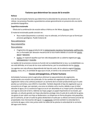 Factores que determinan las causas de la erosión
Relieve
Uno de los principales factores que determina la velocidad de los procesos de erosión es el
relieve. Los procesos fluviales o gravitatorios actúan generalmente en presencia de una cierta
pendiente topográfica.
Superficie erosionada
Efecto de la combinación de erosión eólica e hídrica en the Wave, Arizona, USA)
El material erosionado puede consistir en:
• Roca madre (basamento o sustrato): roca no alterada, en la forma en que se formó por
procesos geológicos. Puede tratarse de
Roca sedimentaria
Roca metamórfica
Roca volcánica
• Fragmentos de rocas producto de la meteorización mecánica (termoclastia, gelifracción,
etc.) o formados por abrasión mecánica de la roca madre debida a la acción del viento,
aguas o glaciares.
• Suelos, en especial aquellos que han sido despojados de su cubierta vegetal por tala,
sobrepastoreo o incendio.
La rapidez de los procesos erosivos es función de la erodabilidad de la roca. La erodabilidad a su
vez está definida, en el caso de las rocas sedimentarias, por la consolidación de los clastos.
Los agentes son más eficaces dependiendo del tipo de suelo, de la cubierta vegetal (hierbas,
árboles, rocas, etc.), la cantidad de agua que circule, el viento o las variaciones térmicas.
Causas antropogénicas, el factor humano
Actividades humanas como la agricultura eliminan la capa protectora de vegetación,
produciendo una erosión más acelerada. En los cambios de vegetación (como el paso de
vegetación nativa a los cultivos) producen un aumento de la erosión produciendo que el suelo
pierda sus nutrientes y sea infértil e inservible. También depende el tipo de vegetación que se
encuentre en el lugar, por ejemplo, una zona sin árboles sufre mucho, debido a que el árbol
absorbe el agua y en su ausencia el agua se va sin ser absorbida en su mayor parte y llevándose
con sigo la arena de la tierra. Además las hojas juegan un papel importante en la erosión, por
ejemplo, un arbusto grande con hojas abundantes protege más el suelo de la caída de las gotas.
Las gotas al caer sobre una hoja se desbaratan y se dispersan en forma de gotas más pequeñas,
por el contrario, al caer al suelo las gotas desbaratan el suelo por su efecto corrosivo (una de las
propiedades más interesantes del agua). La vegetación controla también la velocidad de la
corriente de agua, entre más juntos estén los tallos de las plantas la velocidad de la corriente
del agua será menor.
 