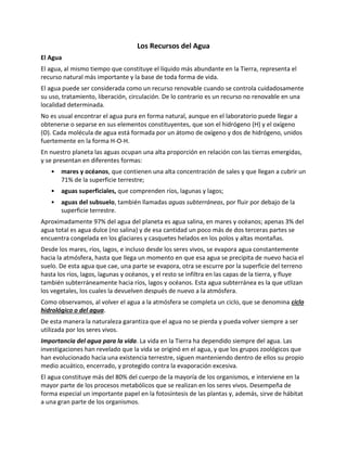 Los Recursos del Agua
El Agua
El agua, al mismo tiempo que constituye el líquido más abundante en la Tierra, representa el
recurso natural más importante y la base de toda forma de vida.
El agua puede ser considerada como un recurso renovable cuando se controla cuidadosamente
su uso, tratamiento, liberación, circulación. De lo contrario es un recurso no renovable en una
localidad determinada.
No es usual encontrar el agua pura en forma natural, aunque en el laboratorio puede llegar a
obtenerse o separse en sus elementos constituyentes, que son el hidrógeno (H) y el oxígeno
(O). Cada molécula de agua está formada por un átomo de oxígeno y dos de hidrógeno, unidos
fuertemente en la forma H-O-H.
En nuestro planeta las aguas ocupan una alta proporción en relación con las tierras emergidas,
y se presentan en diferentes formas:
• mares y océanos, que contienen una alta concentración de sales y que llegan a cubrir un
71% de la superficie terrestre;
• aguas superficiales, que comprenden ríos, lagunas y lagos;
• aguas del subsuelo, también llamadas aguas subterráneas, por fluir por debajo de la
superficie terrestre.
Aproximadamente 97% del agua del planeta es agua salina, en mares y océanos; apenas 3% del
agua total es agua dulce (no salina) y de esa cantidad un poco más de dos terceras partes se
encuentra congelada en los glaciares y casquetes helados en los polos y altas montañas.
Desde los mares, ríos, lagos, e incluso desde los seres vivos, se evapora agua constantemente
hacia la atmósfera, hasta que llega un momento en que esa agua se precipita de nuevo hacia el
suelo. De esta agua que cae, una parte se evapora, otra se escurre por la superficie del terreno
hasta los ríos, lagos, lagunas y océanos, y el resto se infiltra en las capas de la tierra, y fluye
también subterráneamente hacia ríos, lagos y océanos. Esta agua subterránea es la que utlizan
los vegetales, los cuales la devuelven después de nuevo a la atmósfera.
Como observamos, al volver el agua a la atmósfera se completa un ciclo, que se denomina ciclo
hidrológico o del agua.
De esta manera la naturaleza garantiza que el agua no se pierda y pueda volver siempre a ser
utilizada por los seres vivos.
Importancia del agua para la vida. La vida en la Tierra ha dependido siempre del agua. Las
investigaciones han revelado que la vida se originó en el agua, y que los grupos zoológicos que
han evolucionado hacia una existencia terrestre, siguen manteniendo dentro de ellos su propio
medio acuático, encerrado, y protegido contra la evaporación excesiva.
El agua constituye más del 80% del cuerpo de la mayoría de los organismos, e interviene en la
mayor parte de los procesos metabólicos que se realizan en los seres vivos. Desempeña de
forma especial un importante papel en la fotosíntesis de las plantas y, además, sirve de hábitat
a una gran parte de los organismos.
 