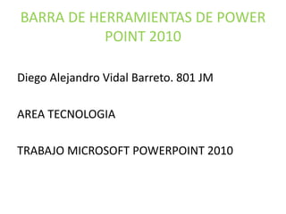 BARRA DE HERRAMIENTAS DE POWER
POINT 2010
Diego Alejandro Vidal Barreto. 801 JM
AREA TECNOLOGIA
TRABAJO MICROSOFT POWERPOINT 2010
 