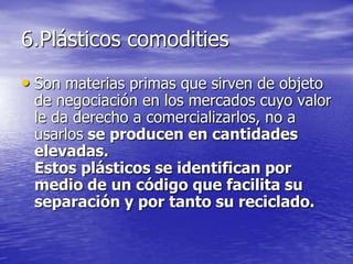 6.Plásticos comodities
• Son materias primas que sirven de objeto
de negociación en los mercados cuyo valor
le da derecho a comercializarlos, no a
usarlos se producen en cantidades
elevadas.
Estos plásticos se identifican por
medio de un código que facilita su
separación y por tanto su reciclado.
 