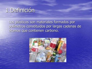 1.Definición
Los plásticos son materiales formados por
polímetros constituidos por largas cadenas de
átomos que contienen carbono.
 