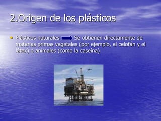 2.Origen de los plásticos
• Plásticos naturales Se obtienen directamente de
materias primas vegetales (por ejemplo, el celofán y el
látex) o animales (como la caseína)
 