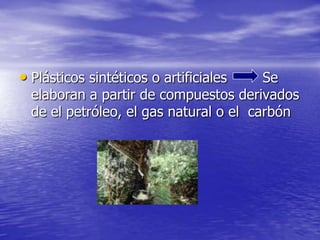 • Plásticos sintéticos o artificiales Se
elaboran a partir de compuestos derivados
de el petróleo, el gas natural o el carbón
 