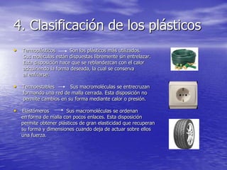 4. Clasificación de los plásticos
• Termoplásticos Son los plásticos más utilizados.
Sus moléculas están dispuestas libremente sin entrelazar.
Esta disposición hace que se reblandezcan con el calor
adquiriendo la forma deseada, la cual se conserva
al enfriarse.
• Termoestables Sus macromoléculas se entrecruzan
formando una red de malla cerrada. Esta disposición no
permite cambios en su forma mediante calor o presión.
• Elastómeros Sus macromoléculas se ordenan
en forma de malla con pocos enlaces. Esta disposición
permite obtener plásticos de gran elasticidad que recuperan
su forma y dimensiones cuando deja de actuar sobre ellos
una fuerza.
 
