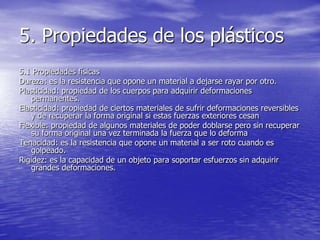 5. Propiedades de los plásticos
5.1 Propiedades físicas
Dureza: es la resistencia que opone un material a dejarse rayar por otro.
Plasticidad: propiedad de los cuerpos para adquirir deformaciones
permanentes.
Elasticidad: propiedad de ciertos materiales de sufrir deformaciones reversibles
y de recuperar la forma original si estas fuerzas exteriores cesan
Flexible: propiedad de algunos materiales de poder doblarse pero sin recuperar
su forma original una vez terminada la fuerza que lo deforma
Tenacidad: es la resistencia que opone un material a ser roto cuando es
golpeado.
Rigidez: es la capacidad de un objeto para soportar esfuerzos sin adquirir
grandes deformaciones.
 