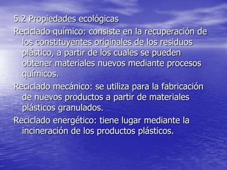 5.2 Propiedades ecológicas
Reciclado químico: consiste en la recuperación de
los constituyentes originales de los residuos
plástico, a partir de los cuales se pueden
obtener materiales nuevos mediante procesos
químicos.
Reciclado mecánico: se utiliza para la fabricación
de nuevos productos a partir de materiales
plásticos granulados.
Reciclado energético: tiene lugar mediante la
incineración de los productos plásticos.
 