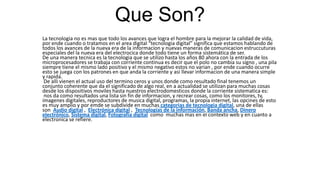 Que Son?
La tecnologia no es mas que todo los avances que logra el hombre para la mejorar la calidad de vida,
por ende cuando o tratamos en el area digital “tecnologia digital” significa que estamos hablando de
todos los avances de la nueva era de la informacion y nuevas maneras de comunicacion estruccuturas
especiales del la nueva era del electrocica donde todo tiene un forma sistemática de ser.
De una manera tecnica es la tecnologia que se utilizo hasta los años 80 ahora con la entrada de los
microprocesadores se trabaja con corriente continua es decir que el polo no cambia su signo , una pila
siempre tiene el mismo lado positivo y el mismo negativo estos no varian , por ende cuando ocurre
esto se juega con los patrones en que anda la corriente y asi llevar informacion de una manera simple
y rapida.
De alli vienen el actual uso del termino ceros y unos donde como resultado final tenemos un
conjunto coherente que da el significado de algo real, en a actualidad se utilizan para muchas cosas
desde los dispositivos moviles hasta nuestros electrodomesticos donde la corriente sistematica es:
nos da como resultados una lista sin fin de informacion, y recrear cosas, como los monitores, tv,
imagenes digitales, reproductores de musica digital, programas, la propia internet, las opcines de esto
es muy amplio y por emde se subdivide en muchas categorias de tecnologia digital, una de ellas
son Audio digital , Electrónica digital , Tecnologías de la información, Banda ancha, Dinero
electrónico, Sistema digital, Fotografía digital como muchas mas en el contexto web y en cuanto a
electronica se refiere.
 