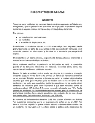 INCIDENTES Y PROCESO EJECUTIVO
INCIDENTES
Tenemos como incidentes las controversias de carácter accesorias señaladas por
el legislador, que se presentan en el trámite de un proceso o que tienen alguna
incidencia o guardan relación con la cuestión principal objeto de la Litis.
Por ejemplo:
los impedimentos y recusaciones
las nulidades
la acumulación de procesos, etc.
Cuando tales controversias impiden la continuación del proceso, requieren previo
pronunciamiento por parte del juez. En los demás casos deberán tramitarse en el
curso del proceso, sin interrumpirlo y decidirse en la sentencia que ponga fin al
mismo.
Un incidente es un acontecimiento, un pedimento de las partes que interrumpe o
retrasa la marcha normal del procedimiento.
Otros incidentes modifican la pretensión de las partes, es decir, la pretensión
puesta en la demanda introductiva de instancia. Viéndolas strictu sensu las
demandas adicionales son incidentes también.
Dentro de toda actuación jurídica resulta de singular importancia el concepto
incidente; pues por medio de él se ha previsto un trámite de naturaleza similar al
de un proceso. Petición, pruebas y decisión en orden a resolver determinados
asuntos que tiene gran influencia para la decisión que se ha de tomar en la
sentencia; y es tanto que cuando hay incidentes pendientes no es posible dictar
sentencia de instancia, pues debe esperarse a que sean resueltos, como se
destaca en el art. 137 de C de P.C. en su numeral 4 al resaltar que “ Por Regla
general los incidentes no suspenden el curso del proceso, pero la sentencia no se
pronunciara mientras haya alguno pendiente, sin perjuicio de los que deban
resolver en ella y de los dispuesto en los artículos 354-355”.
El incidente es eminentemente taxativo, pues solo pueden someter a su trámite
“las cuestiones accesorias que la ley expresamente señale en su art.135”. Por
tanto si no existe disposición que de manera expresa ordene el adelantamiento de
un incidente, no hay lugar a él y en tales casos la petición debe resolverse de
 