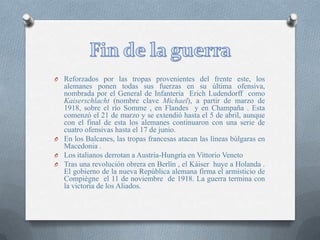 O Reforzados por las tropas provenientes del frente este, los
alemanes ponen todas sus fuerzas en su última ofensiva,
nombrada por el General de Infantería Erich Ludendorff como
Kaiserschlacht (nombre clave Michael), a partir de marzo de
1918, sobre el río Somme , en Flandes y en Champaña . Esta
comenzó el 21 de marzo y se extendió hasta el 5 de abril, aunque
con el final de esta los alemanes continuaron con una serie de
cuatro ofensivas hasta el 17 de junio.
O En los Balcanes, las tropas francesas atacan las líneas búlgaras en
Macedonia .
O Los italianos derrotan a Austria-Hungría en Vittorio Veneto
O Tras una revolución obrera en Berlín , el Káiser huye a Holanda .
El gobierno de la nueva República alemana firma el armisticio de
Compiègne el 11 de noviembre de 1918. La guerra termina con
la victoria de los Aliados.
 