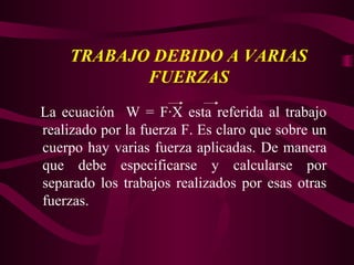 La ecuación W = F·X esta referida al trabajo
realizado por la fuerza F. Es claro que sobre un
cuerpo hay varias fuerza aplicadas. De manera
que debe especificarse y calcularse por
separado los trabajos realizados por esas otras
fuerzas.
TRABAJO DEBIDO A VARIAS
FUERZAS
 