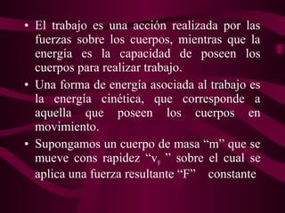 • El trabajo es una acción realizada por las
fuerzas sobre los cuerpos, mientras que la
energía es la capacidad de poseen los
cuerpos para realizar trabajo.
• Una forma de energía asociada al trabajo es
la energía cinética, que corresponde a
aquella que poseen los cuerpos en
movimiento.
• Supongamos un cuerpo de masa “m” que se
mueve cons rapidez “v0 ” sobre el cual se
aplica una fuerza resultante “F” constante
 