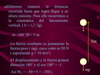 La fuerza resultante es justamente la
fuerza peso ( mg), cuyo valor es 50 N
( suponiendo g = 10 m/s2
)
El desplazamiento y la fuerza poseen
dirección 180° y el cos 180° = -1
Así WF = - 50 • 5 = - 250 j
a)Debemos conocer la distancia
recorrida hasta que logra llegar a su
altura máxima. Para ello recurrimos a
la cinemática del lanzamiento
vertical. ( h = v0
2
/ 2g)
5m
mg
h= 100/ 20 = 5 m
 