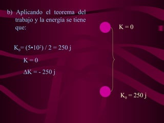 b) Aplicando el teorema del
trabajo y la energía se tiene
que:
K0 = 250 j
K = 0
K0= (5•102
) / 2 = 250 j
K = 0
∆K = - 250 j
 