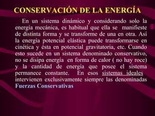 CONSERVACIÓN DE LA ENERGÍA
En un sistema dinámico y considerando solo la
energía mecánica, es habitual que ella se manifieste
de distinta forma y se transforme de una en otra. Así
la energía potencial elástica puede transformarse en
cinética y ésta en potencial gravitatoria, etc. Cuando
esto sucede en un sistema denominado conservativo,
no se disipa energía en forma de calor ( no hay roce)
y la cantidad de energía que posee el sistema
permanece constante. En esos sistemas ideales
intervienen exclusivamente siempre las denominadas
Fuerzas Conservativas
 