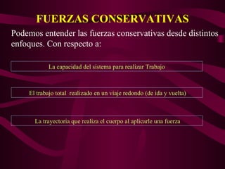 FUERZAS CONSERVATIVAS
La capacidad del sistema para realizar Trabajo
Podemos entender las fuerzas conservativas desde distintos
enfoques. Con respecto a:
El trabajo total realizado en un viaje redondo (de ida y vuelta)
La trayectoria que realiza el cuerpo al aplicarle una fuerza
 