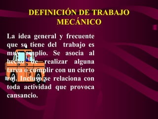DEFINICIÓN DE TRABAJO
MECÁNICO
La idea general y frecuente
que se tiene del trabajo es
muy amplio. Se asocia al
hecho de realizar alguna
tarea o cumplir con un cierto
rol. Incluso se relaciona con
toda actividad que provoca
cansancio.
 