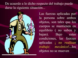 Las fuerzas aplicadas por
la persona sobre ambos
objetos, son tales que los
cuerpos se mantienen en
equilibrio ( no suben y
bajan). Bajo estas
condiciones, las fuerzas
aplicadas ¡ no realizan
trabajo mecánico!...los
objetos no se mueven
De acuerdo a lo dicho respecto del trabajo puede
darse la siguiente situación...
 