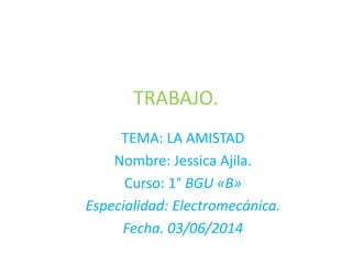 TRABAJO.
TEMA: LA AMISTAD
Nombre: Jessica Ajila.
Curso: 1° BGU «B»
Especialidad: Electromecánica.
Fecha. 03/06/2014
 