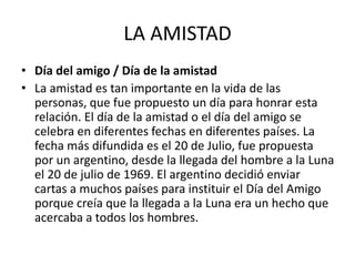 LA AMISTAD
• Día del amigo / Día de la amistad
• La amistad es tan importante en la vida de las
personas, que fue propuesto un día para honrar esta
relación. El día de la amistad o el día del amigo se
celebra en diferentes fechas en diferentes países. La
fecha más difundida es el 20 de Julio, fue propuesta
por un argentino, desde la llegada del hombre a la Luna
el 20 de julio de 1969. El argentino decidió enviar
cartas a muchos países para instituir el Día del Amigo
porque creía que la llegada a la Luna era un hecho que
acercaba a todos los hombres.
 