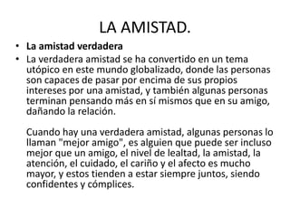 LA AMISTAD.
• La amistad verdadera
• La verdadera amistad se ha convertido en un tema
utópico en este mundo globalizado, donde las personas
son capaces de pasar por encima de sus propios
intereses por una amistad, y también algunas personas
terminan pensando más en sí mismos que en su amigo,
dañando la relación.
Cuando hay una verdadera amistad, algunas personas lo
llaman "mejor amigo", es alguien que puede ser incluso
mejor que un amigo, el nivel de lealtad, la amistad, la
atención, el cuidado, el cariño y el afecto es mucho
mayor, y estos tienden a estar siempre juntos, siendo
confidentes y cómplices.
 