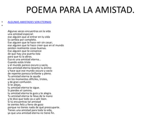 POEMA PARA LA AMISTAD.
• ALGUNAS AMISTADES SON ETERNAS
•
Algunas veces encuentras en la vida
una amistad especial:
ese alguien que al entrar en tu vida
la cambia por completo.
Ese alguien que te hace reír sin cesar;
ese alguien que te hace creer que en el mundo
existen realmente cosas buenas.
Ese alguien que te convence
de que hay una puerta lista
para que tú la abras.
Esa es una amistad eterna…
Cuando estás triste
y el mundo parece oscuro y vacío,
esa amistad eterna levanta tu ánimo
y hace que ese mundo oscuro y vacío
de repente parezca brillante y pleno.
Tu amistad eterna te ayuda
en los momentos difíciles, tristes,
y de gran confusión.
Si te alejas,
tu amistad eterna te sigue.
Si pierdes el camino,
tu amistad eterna te guía y te alegra.
Tu amistad eterna te lleva de la mano
y te dice que todo va a salir bien.
Si tú encuentras tal amistad
te sientes feliz y lleno de gozo
porque no tienes nada de qué preocuparte.
Tienes una amistad para toda la vida,
ya que una amistad eterna no tiene fin.
 
