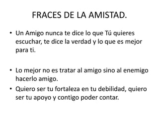 FRACES DE LA AMISTAD.
• Un Amigo nunca te dice lo que Tú quieres
escuchar, te dice la verdad y lo que es mejor
para ti.
• Lo mejor no es tratar al amigo sino al enemigo
hacerlo amigo.
• Quiero ser tu fortaleza en tu debilidad, quiero
ser tu apoyo y contigo poder contar.
 