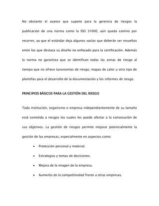 No obstante el avance que supone para la gerencia de riesgos la
publicación de una norma como la ISO 31000, aún queda camino por
recorrer, ya que el estándar deja algunos vacíos que deberán ser resueltos
entre los que destaca su diseño no enfocado para la certificación. Además
la norma no garantiza que se identifican todas las zonas de riesgo al
tiempo que no ofrece taxonomías de riesgo, mapas de calor u otro tipo de
plantillas para el desarrollo de la documentación y los informes de riesgo.
PRINCIPIOS BÁSICOS PARA LA GESTIÓN DEL RIESGO
Toda institución, organismo o empresa independientemente de su tamaño
está sometida a riesgos los cuales les puede afectar a la consecución de
sus objetivos. La gestión de riesgos permite mejorar potencialmente la
gestión de las empresas, especialmente en aspectos como:
 Protección personal y material.
 Estrategias y tomas de decisiones.
 Mejora de la imagen de la empresa.
 Aumento de la competitividad frente a otras empresas.
 