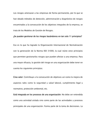 Los riesgos amenazan a las empresas de forma permanente, por lo que se
han ideado métodos de detección, administración y diagnóstico de riesgos
encaminados a la consecución de los objetivos integrales de la empresa, se
trata de los Modelos de Gestión de Riesgos.
¿Se pueden gestionar de los riesgos basándonos en tan solo 11 principios?
Eso es lo que ha logrado la Organización Internacional de Normalización
con la generación de la Norma ISO 31000, la cual reúne once principios
que permiten gestionarlos riesgos que pueden afectar a una empresa. Para
una mayor eficacia, la gestión del riesgo en una organización debe tener en
cuenta los siguientes principios:
Crea valor: Contribuye a la consecución de objetivos así como la mejora de
aspectos tales como la seguridad y salud laboral, cumplimiento legal y
normativo, protección ambiental, etc.
Está integrada en los procesos de una organización: No debe ser entendida
como una actividad aislada sino como parte de las actividades y procesos
principales de una organización. Forma parte de la toma de decisiones. La
 
