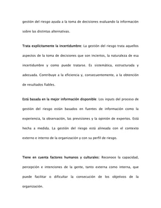 gestión del riesgo ayuda a la toma de decisiones evaluando la información
sobre las distintas alternativas.
Trata explícitamente la incertidumbre: La gestión del riesgo trata aquellos
aspectos de la toma de decisiones que son inciertos, la naturaleza de esa
incertidumbre y como puede tratarse. Es sistemática, estructurada y
adecuada. Contribuye a la eficiencia y, consecuentemente, a la obtención
de resultados fiables.
Está basada en la mejor información disponible: Los inputs del proceso de
gestión del riesgo están basados en fuentes de información como la
experiencia, la observación, las previsiones y la opinión de expertos. Está
hecha a medida. La gestión del riesgo está alineada con el contexto
externo e interno de la organización y con su perfil de riesgo.
Tiene en cuenta factores humanos y culturales: Reconoce la capacidad,
percepción e intenciones de la gente, tanto externa como interna, que
puede facilitar o dificultar la consecución de los objetivos de la
organización.
 