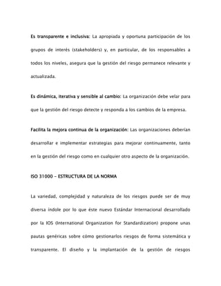 Es transparente e inclusiva: La apropiada y oportuna participación de los
grupos de interés (stakeholders) y, en particular, de los responsables a
todos los niveles, asegura que la gestión del riesgo permanece relevante y
actualizada.
Es dinámica, iterativa y sensible al cambio: La organización debe velar para
que la gestión del riesgo detecte y responda a los cambios de la empresa.
Facilita la mejora continua de la organización: Las organizaciones deberían
desarrollar e implementar estrategias para mejorar continuamente, tanto
en la gestión del riesgo como en cualquier otro aspecto de la organización.
ISO 31000 - ESTRUCTURA DE LA NORMA
La variedad, complejidad y naturaleza de los riesgos puede ser de muy
diversa índole por lo que éste nuevo Estándar Internacional desarrollado
por la IOS (International Organization for Standardization) propone unas
pautas genéricas sobre cómo gestionarlos riesgos de forma sistemática y
transparente. El diseño y la implantación de la gestión de riesgos
 