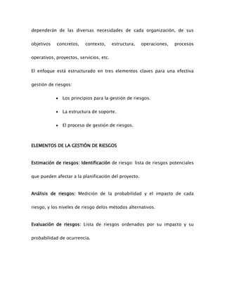 dependerán de las diversas necesidades de cada organización, de sus
objetivos concretos, contexto, estructura, operaciones, procesos
operativos, proyectos, servicios, etc.
El enfoque está estructurado en tres elementos claves para una efectiva
gestión de riesgos:
 Los principios para la gestión de riesgos.
 La estructura de soporte.
 El proceso de gestión de riesgos.
ELEMENTOS DE LA GESTIÓN DE RIESGOS
Estimación de riesgos: Identificación de riesgo: lista de riesgos potenciales
que pueden afectar a la planificación del proyecto.
Análisis de riesgos: Medición de la probabilidad y el impacto de cada
riesgo, y los niveles de riesgo delos métodos alternativos.
Evaluación de riesgos: Lista de riesgos ordenados por su impacto y su
probabilidad de ocurrencia.
 