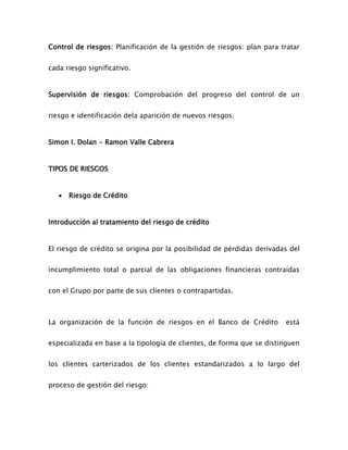 Control de riesgos: Planificación de la gestión de riesgos: plan para tratar
cada riesgo significativo.
Supervisión de riesgos: Comprobación del progreso del control de un
riesgo e identificación dela aparición de nuevos riesgos.
Simon I. Dolan - Ramon Valle Cabrera
TIPOS DE RIESGOS
 Riesgo de Crédito
Introducción al tratamiento del riesgo de crédito
El riesgo de crédito se origina por la posibilidad de pérdidas derivadas del
incumplimiento total o parcial de las obligaciones financieras contraídas
con el Grupo por parte de sus clientes o contrapartidas.
La organización de la función de riesgos en el Banco de Crédito está
especializada en base a la tipología de clientes, de forma que se distinguen
los clientes carterizados de los clientes estandarizados a lo largo del
proceso de gestión del riesgo:
 