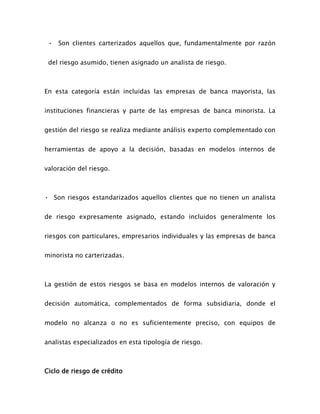 • Son clientes carterizados aquellos que, fundamentalmente por razón
del riesgo asumido, tienen asignado un analista de riesgo.
En esta categoría están incluidas las empresas de banca mayorista, las
instituciones financieras y parte de las empresas de banca minorista. La
gestión del riesgo se realiza mediante análisis experto complementado con
herramientas de apoyo a la decisión, basadas en modelos internos de
valoración del riesgo.
• Son riesgos estandarizados aquellos clientes que no tienen un analista
de riesgo expresamente asignado, estando incluidos generalmente los
riesgos con particulares, empresarios individuales y las empresas de banca
minorista no carterizadas.
La gestión de estos riesgos se basa en modelos internos de valoración y
decisión automática, complementados de forma subsidiaria, donde el
modelo no alcanza o no es suficientemente preciso, con equipos de
analistas especializados en esta tipología de riesgo.
Ciclo de riesgo de crédito
 