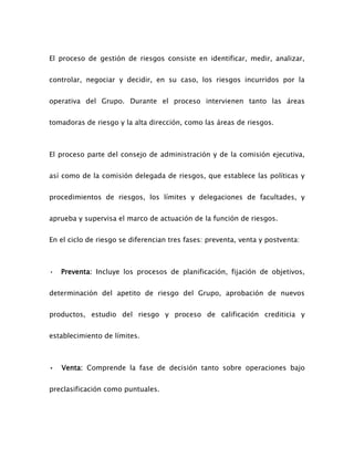 El proceso de gestión de riesgos consiste en identificar, medir, analizar,
controlar, negociar y decidir, en su caso, los riesgos incurridos por la
operativa del Grupo. Durante el proceso intervienen tanto las áreas
tomadoras de riesgo y la alta dirección, como las áreas de riesgos.
El proceso parte del consejo de administración y de la comisión ejecutiva,
así como de la comisión delegada de riesgos, que establece las políticas y
procedimientos de riesgos, los límites y delegaciones de facultades, y
aprueba y supervisa el marco de actuación de la función de riesgos.
En el ciclo de riesgo se diferencian tres fases: preventa, venta y postventa:
• Preventa: Incluye los procesos de planificación, fijación de objetivos,
determinación del apetito de riesgo del Grupo, aprobación de nuevos
productos, estudio del riesgo y proceso de calificación crediticia y
establecimiento de límites.
• Venta: Comprende la fase de decisión tanto sobre operaciones bajo
preclasificación como puntuales.
 
