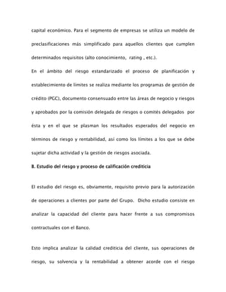 capital económico. Para el segmento de empresas se utiliza un modelo de
preclasificaciones más simplificado para aquellos clientes que cumplen
determinados requisitos (alto conocimiento, rating , etc.).
En el ámbito del riesgo estandarizado el proceso de planificación y
establecimiento de límites se realiza mediante los programas de gestión de
crédito (PGC), documento consensuado entre las áreas de negocio y riesgos
y aprobados por la comisión delegada de riesgos o comités delegados por
ésta y en el que se plasman los resultados esperados del negocio en
términos de riesgo y rentabilidad, así como los límites a los que se debe
sujetar dicha actividad y la gestión de riesgos asociada.
B. Estudio del riesgo y proceso de calificación crediticia
El estudio del riesgo es, obviamente, requisito previo para la autorización
de operaciones a clientes por parte del Grupo. Dicho estudio consiste en
analizar la capacidad del cliente para hacer frente a sus compromisos
contractuales con el Banco.
Esto implica analizar la calidad crediticia del cliente, sus operaciones de
riesgo, su solvencia y la rentabilidad a obtener acorde con el riesgo
 
