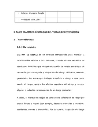 - Palacios Carrasco, Estrella
- Velásquez Alva, Carla
II. TAREA ACADEMICA: DESARROLLO DEL TRABAJO DE INVESTIGACION
2.1. Marco referencial
2.1.1. Marco teórico
GESTION DE RIESGO: Es un enfoque estructurado para manejar la
incertidumbre relativa a una amenaza, a través de una secuencia de
actividades humanas que incluyen evaluación de riesgo, estrategias de
desarrollo para manejarlo y mitigación del riesgo utilizando recursos
gerenciales. Las estrategias incluyen transferir el riesgo a otra parte,
evadir el riesgo, reducir los efectos negativos del riesgo y aceptar
algunas o todas las consecuencias de un riesgo particular.
A veces, el manejo de riesgos se centra en la contención de riesgo por
causas físicas o legales (por ejemplo, desastres naturales o incendios,
accidentes, muerte o demandas). Por otra parte, la gestión de riesgo
 
