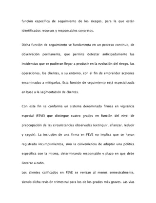 función específica de seguimiento de los riesgos, para la que están
identificados recursos y responsables concretos.
Dicha función de seguimiento se fundamenta en un proceso continuo, de
observación permanente, que permite detectar anticipadamente las
incidencias que se pudieran llegar a producir en la evolución del riesgo, las
operaciones, los clientes, y su entorno, con el fin de emprender acciones
encaminadas a mitigarlas. Esta función de seguimiento está especializada
en base a la segmentación de clientes.
Con este fin se conforma un sistema denominado firmas en vigilancia
especial (FEVE) que distingue cuatro grados en función del nivel de
preocupación de las circunstancias observadas (extinguir, afianzar, reducir
y seguir). La inclusión de una firma en FEVE no implica que se hayan
registrado incumplimientos, sino la conveniencia de adoptar una política
específica con la misma, determinando responsable y plazo en que debe
llevarse a cabo.
Los clientes calificados en FEVE se revisan al menos semestralmente,
siendo dicha revisión trimestral para los de los grados más graves. Las vías
 