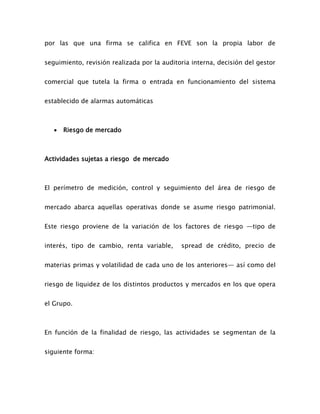 por las que una firma se califica en FEVE son la propia labor de
seguimiento, revisión realizada por la auditoria interna, decisión del gestor
comercial que tutela la firma o entrada en funcionamiento del sistema
establecido de alarmas automáticas
 Riesgo de mercado
Actividades sujetas a riesgo de mercado
El perímetro de medición, control y seguimiento del área de riesgo de
mercado abarca aquellas operativas donde se asume riesgo patrimonial.
Este riesgo proviene de la variación de los factores de riesgo —tipo de
interés, tipo de cambio, renta variable, spread de crédito, precio de
materias primas y volatilidad de cada uno de los anteriores— así como del
riesgo de liquidez de los distintos productos y mercados en los que opera
el Grupo.
En función de la finalidad de riesgo, las actividades se segmentan de la
siguiente forma:
 