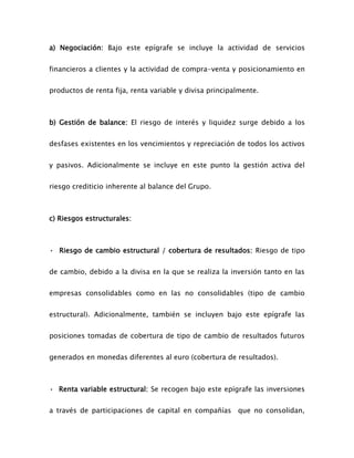 a) Negociación: Bajo este epígrafe se incluye la actividad de servicios
financieros a clientes y la actividad de compra-venta y posicionamiento en
productos de renta fija, renta variable y divisa principalmente.
b) Gestión de balance: El riesgo de interés y liquidez surge debido a los
desfases existentes en los vencimientos y repreciación de todos los activos
y pasivos. Adicionalmente se incluye en este punto la gestión activa del
riesgo crediticio inherente al balance del Grupo.
c) Riesgos estructurales:
• Riesgo de cambio estructural / cobertura de resultados: Riesgo de tipo
de cambio, debido a la divisa en la que se realiza la inversión tanto en las
empresas consolidables como en las no consolidables (tipo de cambio
estructural). Adicionalmente, también se incluyen bajo este epígrafe las
posiciones tomadas de cobertura de tipo de cambio de resultados futuros
generados en monedas diferentes al euro (cobertura de resultados).
• Renta variable estructural: Se recogen bajo este epígrafe las inversiones
a través de participaciones de capital en compañías que no consolidan,
 