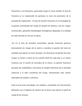 financieras y no financieras, generando riesgo en renta variable. El área de
Tesorería es la responsable de gestionar la toma de posiciones de la
actividad de negociación. El área de Gestión Financiera es la encargada de
la gestión centralizada del riesgo de gestión de balance y de los riesgos
estructurales, aplicando metodologías homogéneas adaptadas a la realidad
de cada mercado en los que se opera.
Así en el área de monedas convertibles, gestión financiera gestiona
directamente los riesgos de la matriz y coordina la gestión del resto de
unidades que operan en estas monedas. Las decisiones de gestión de estos
riesgos se toman a través de los comités ALCO de cada país y, en última
instancia, por el comité de mercados de la matriz. La gestión financiera
persigue dar estabilidad y recurrencia al margen financiero de la actividad
comercial y al valor económico del Grupo, manteniendo unos niveles
adecuados de liquidez y solvencia.
Cada una de estas actividades son medidas y analizadas con herramientas
diferentes con el objetivo de mostrar de la forma más precisa el perfil de
riesgo de las mismas.
 