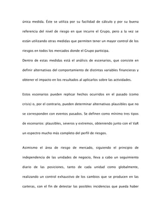 única medida. Éste se utiliza por su facilidad de cálculo y por su buena
referencia del nivel de riesgo en que incurre el Grupo, pero a la vez se
están utilizando otras medidas que permiten tener un mayor control de los
riesgos en todos los mercados donde el Grupo participa.
Dentro de estas medidas está el análisis de escenarios, que consiste en
definir alternativas del comportamiento de distintas variables financieras y
obtener el impacto en los resultados al aplicarlos sobre las actividades.
Estos escenarios pueden replicar hechos ocurridos en el pasado (como
crisis) o, por el contrario, pueden determinar alternativas plausibles que no
se corresponden con eventos pasados. Se definen como mínimo tres tipos
de escenarios: plausibles, severos y extremos, obteniendo junto con el VaR
un espectro mucho más completo del perfil de riesgos.
Asimismo el área de riesgo de mercado, siguiendo el principio de
independencia de las unidades de negocio, lleva a cabo un seguimiento
diario de las posiciones, tanto de cada unidad como globalmente,
realizando un control exhaustivo de los cambios que se producen en las
carteras, con el fin de detectar las posibles incidencias que pueda haber
 
