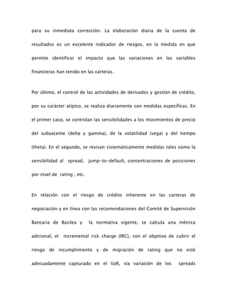 para su inmediata corrección. La elaboración diaria de la cuenta de
resultados es un excelente indicador de riesgos, en la medida en que
permite identificar el impacto que las variaciones en las variables
financieras han tenido en las carteras.
Por último, el control de las actividades de derivados y gestión de crédito,
por su carácter atípico, se realiza diariamente con medidas específicas. En
el primer caso, se controlan las sensibilidades a los movimientos de precio
del subyacente (delta y gamma), de la volatilidad (vega) y del tiempo
(theta). En el segundo, se revisan sistemáticamente medidas tales como la
sensibilidad al spread, jump-to-default, concentraciones de posiciones
por nivel de rating , etc.
En relación con el riesgo de crédito inherente en las carteras de
negociación y en línea con las recomendaciones del Comité de Supervisión
Bancaria de Basilea y la normativa vigente, se calcula una métrica
adicional, el incremental risk charge (IRC), con el objetivo de cubrir el
riesgo de incumplimiento y de migración de rating que no esté
adecuadamente capturado en el VaR, vía variación de los spreads
 