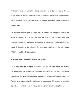 financieras para adecuar dicho posicionamiento to al deseado por el Banco.
Estas medidas pueden abarcar desde la toma de posiciones en mercados
hasta la definición de las características de tipo de interés de los productos
comerciales.
Las métricas usadas por el Grupo para el control del riesgo de interés en
estas actividades son el gap de tipos de interés, las sensibilidades del
margen financiero y del valor patrimonial a variaciones en los niveles de
tipos de interés, la duración de los recursos propios, el valor en riesgo
(VaR) y el análisis de escenarios.
a) Gapde tipos de interés de activos y pasivos
El análisis de gaps de tipos de interés trata los desfases entre los plazos
de revaluación de masas patrimoniales dentro de las partidas, tanto del
balance (activo y pasivo) como de las cuentas de orden (fuera de balance).
Facilita una representación básica de la estructura del balance y permite
detectar concentraciones de riesgo de interés en los distintos plazos.
 
